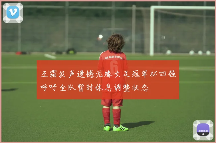 王霜发声遗憾无缘女足冠军杯四强呼吁全队暂时休息调整状态
