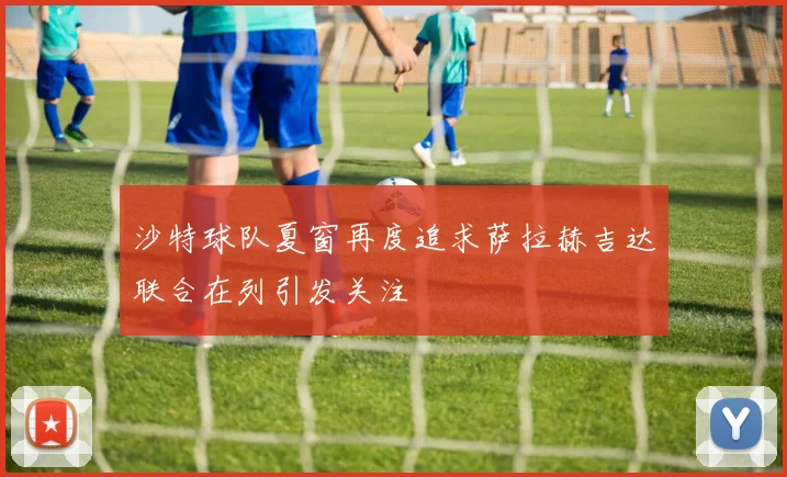 沙特球队夏窗再度追求萨拉赫吉达联合在列引发关注