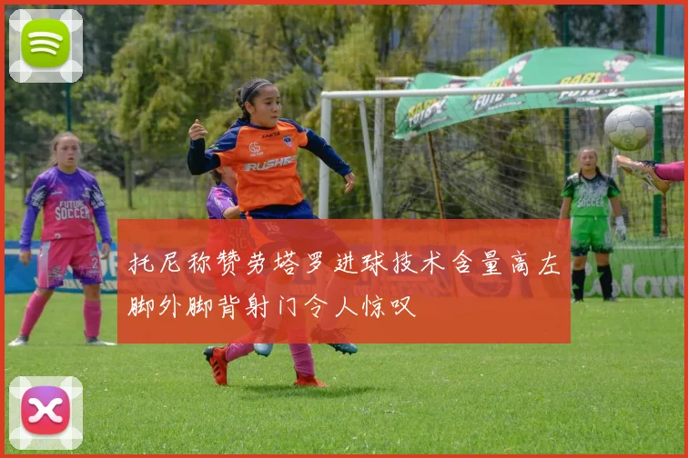 托尼称赞劳塔罗进球技术含量高左脚外脚背射门令人惊叹