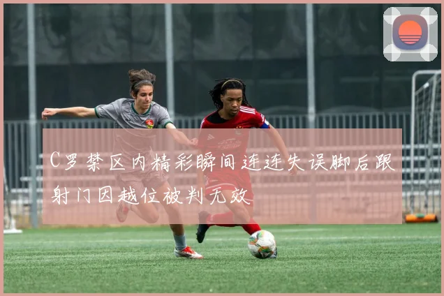C罗禁区内精彩瞬间连连失误脚后跟射门因越位被判无效