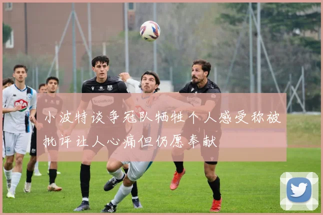 小波特谈争冠队牺牲个人感受称被批评让人心痛但仍愿奉献