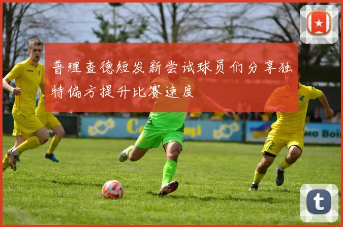 普理查德短发新尝试球员们分享独特偏方提升比赛速度
