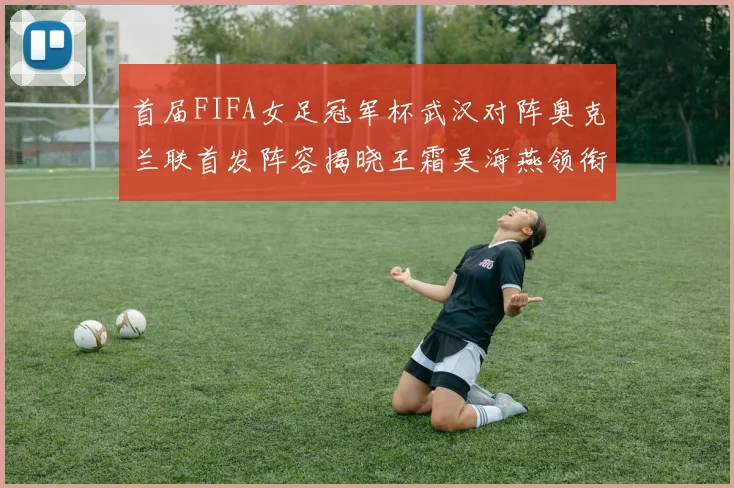 首届FIFA女足冠军杯武汉对阵奥克兰联首发阵容揭晓王霜吴海燕领衔出战
