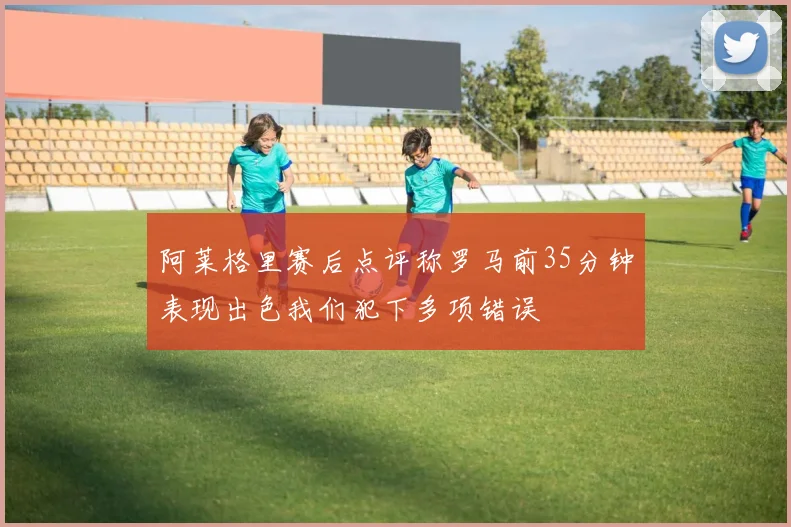 阿莱格里赛后点评称罗马前35分钟表现出色我们犯下多项错误