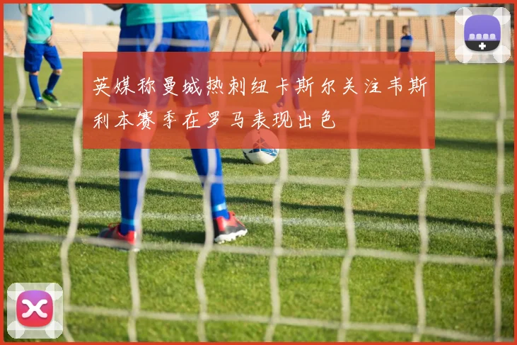 英媒称曼城热刺纽卡斯尔关注韦斯利本赛季在罗马表现出色