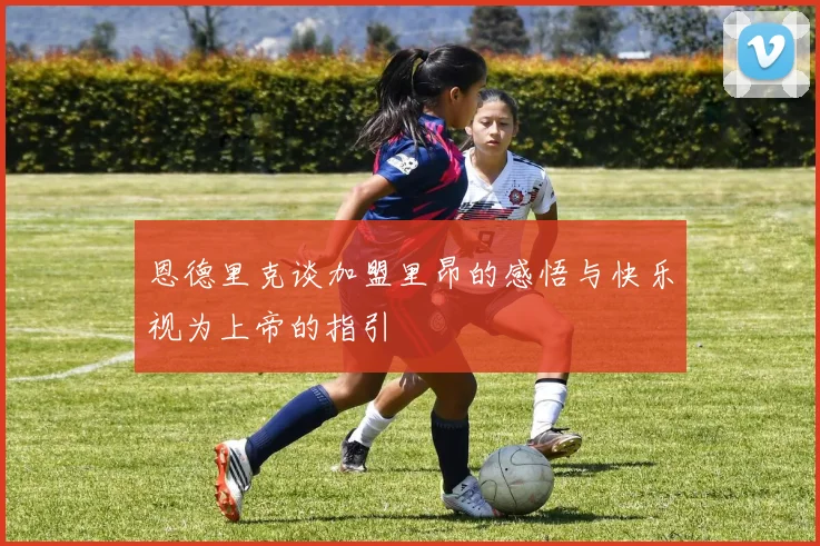 恩德里克谈加盟里昂的感悟与快乐视为上帝的指引