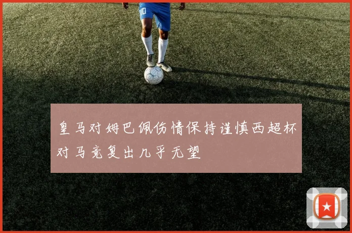 皇马对姆巴佩伤情保持谨慎西超杯对马竞复出几乎无望