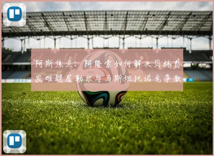 阿斯焦点：阿隆索如何解决贝林首发难题居勒尔与马斯坦托诺竞争激烈