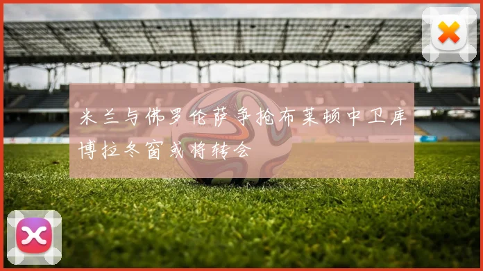 米兰与佛罗伦萨争抢布莱顿中卫库博拉冬窗或将转会