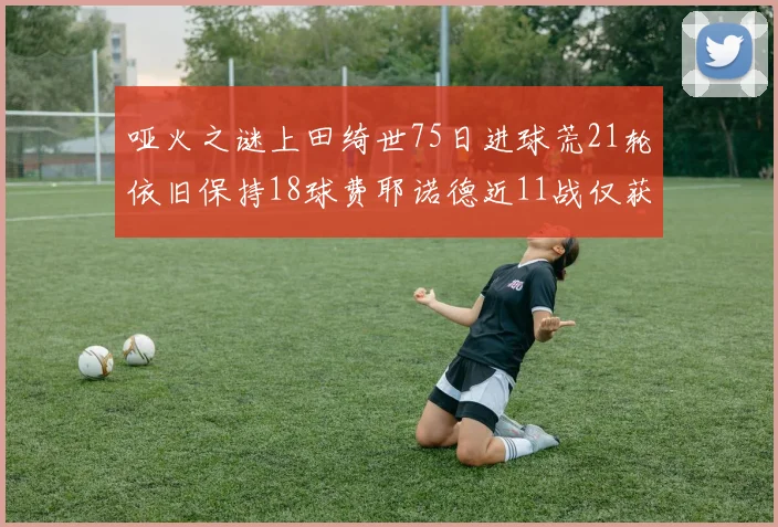 哑火之谜上田绮世75日进球荒21轮依旧保持18球费耶诺德近11战仅获3胜