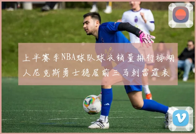 上半赛季NBA球队球衣销量排行榜湖人尼克斯勇士稳居前三马刺雷霆表现抢眼