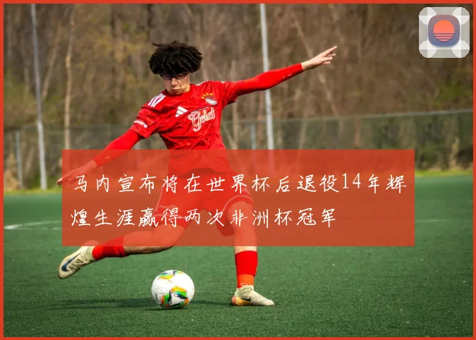马内宣布将在世界杯后退役14年辉煌生涯赢得两次非洲杯冠军